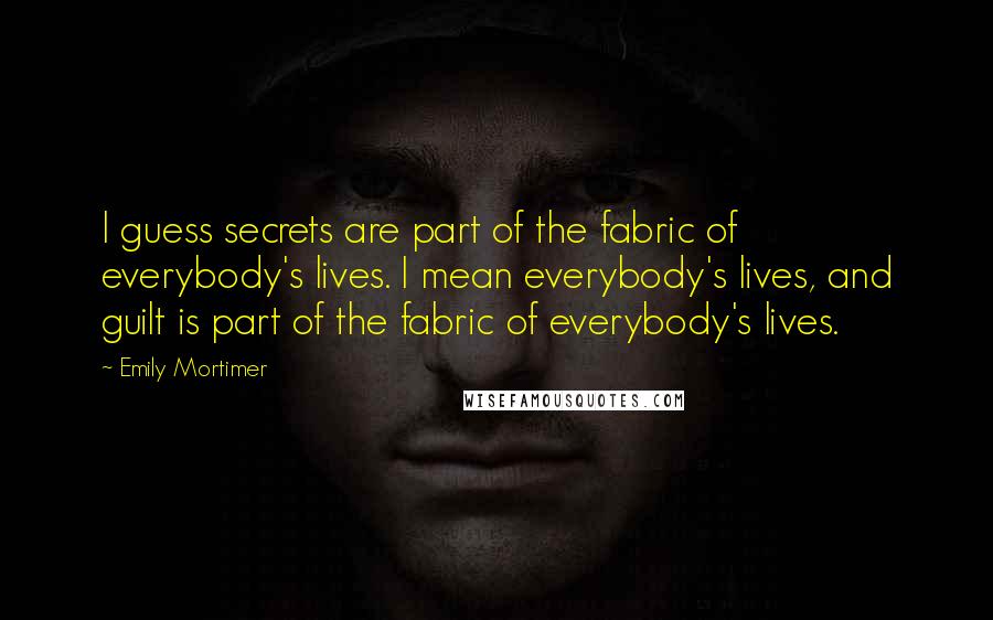 Emily Mortimer Quotes: I guess secrets are part of the fabric of everybody's lives. I mean everybody's lives, and guilt is part of the fabric of everybody's lives.