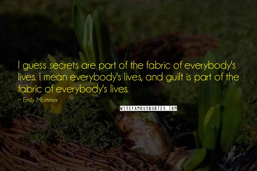 Emily Mortimer Quotes: I guess secrets are part of the fabric of everybody's lives. I mean everybody's lives, and guilt is part of the fabric of everybody's lives.