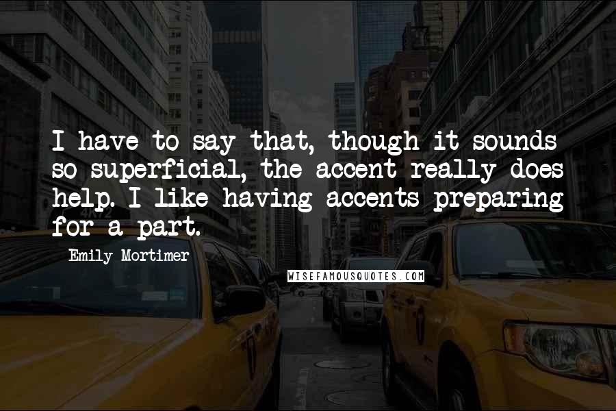 Emily Mortimer Quotes: I have to say that, though it sounds so superficial, the accent really does help. I like having accents preparing for a part.