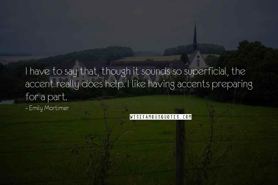 Emily Mortimer Quotes: I have to say that, though it sounds so superficial, the accent really does help. I like having accents preparing for a part.