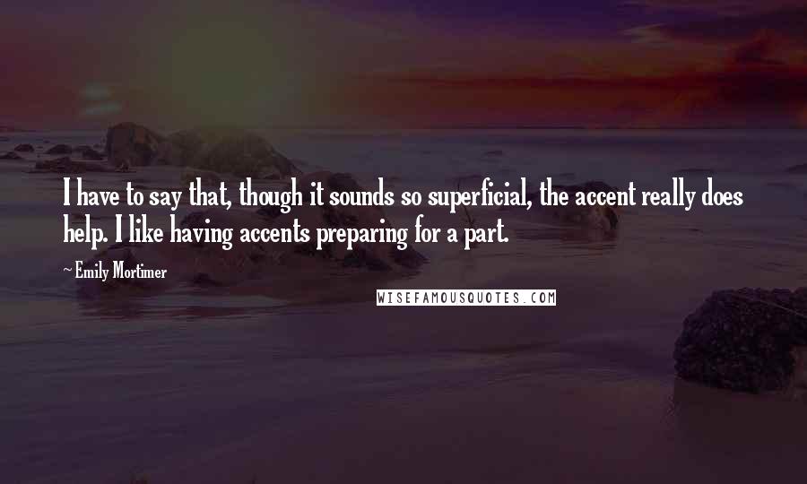 Emily Mortimer Quotes: I have to say that, though it sounds so superficial, the accent really does help. I like having accents preparing for a part.