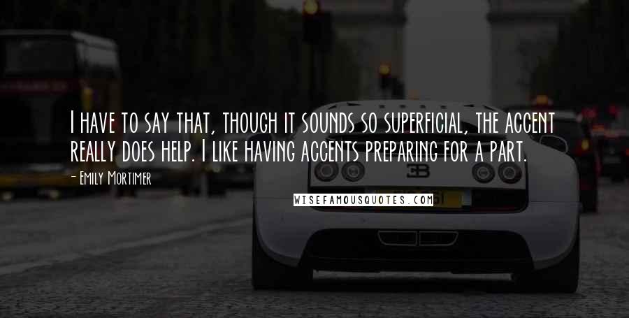 Emily Mortimer Quotes: I have to say that, though it sounds so superficial, the accent really does help. I like having accents preparing for a part.