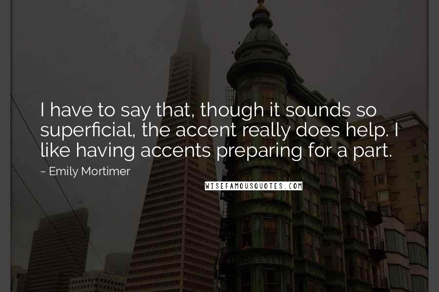 Emily Mortimer Quotes: I have to say that, though it sounds so superficial, the accent really does help. I like having accents preparing for a part.