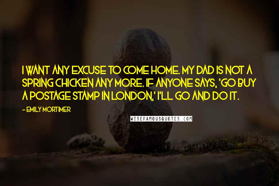 Emily Mortimer Quotes: I want any excuse to come home. My dad is not a spring chicken any more. If anyone says, 'Go buy a postage stamp in London,' I'll go and do it.