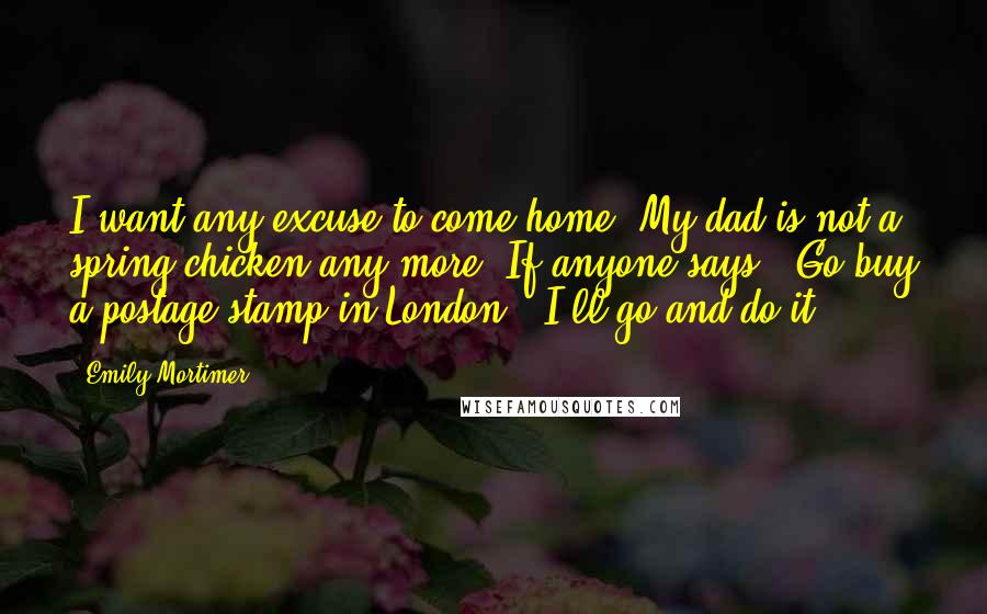 Emily Mortimer Quotes: I want any excuse to come home. My dad is not a spring chicken any more. If anyone says, 'Go buy a postage stamp in London,' I'll go and do it.