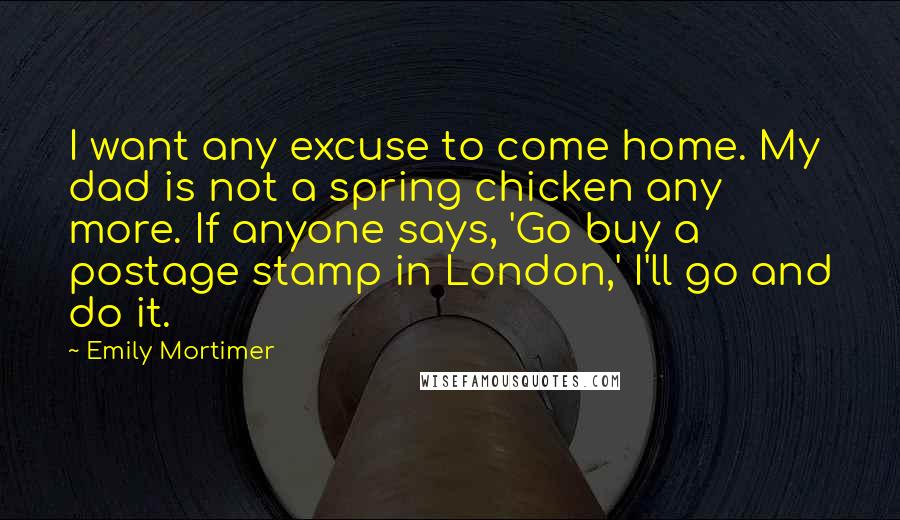 Emily Mortimer Quotes: I want any excuse to come home. My dad is not a spring chicken any more. If anyone says, 'Go buy a postage stamp in London,' I'll go and do it.