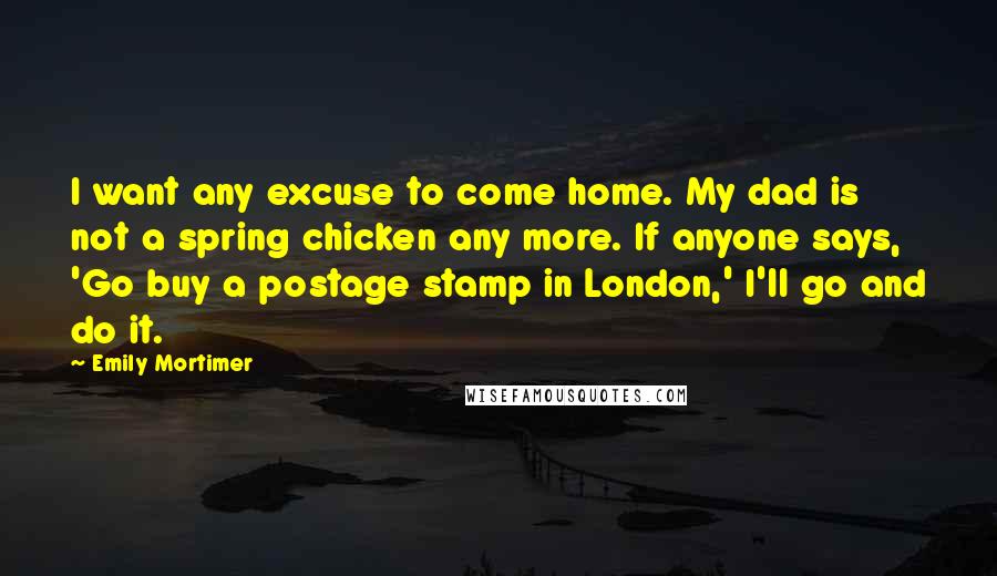 Emily Mortimer Quotes: I want any excuse to come home. My dad is not a spring chicken any more. If anyone says, 'Go buy a postage stamp in London,' I'll go and do it.