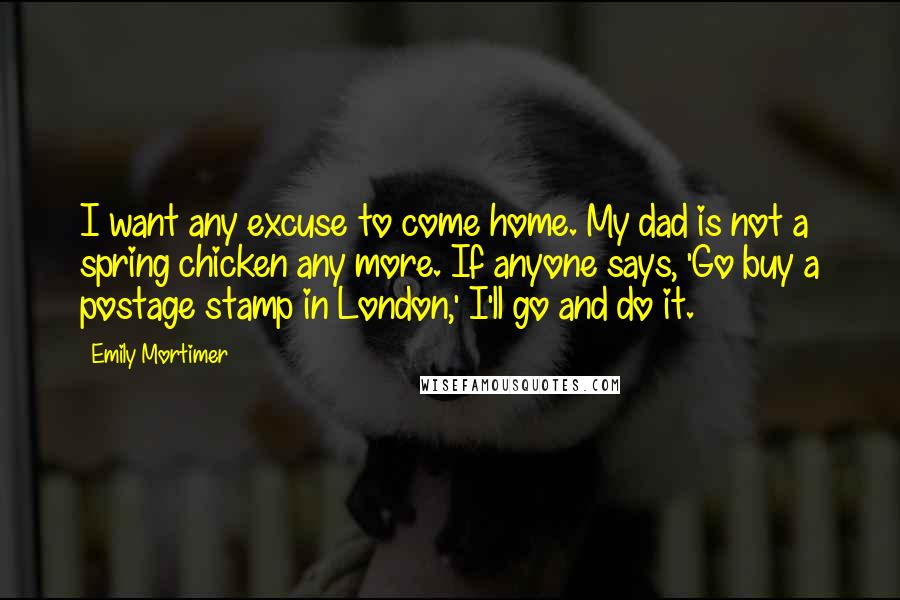 Emily Mortimer Quotes: I want any excuse to come home. My dad is not a spring chicken any more. If anyone says, 'Go buy a postage stamp in London,' I'll go and do it.