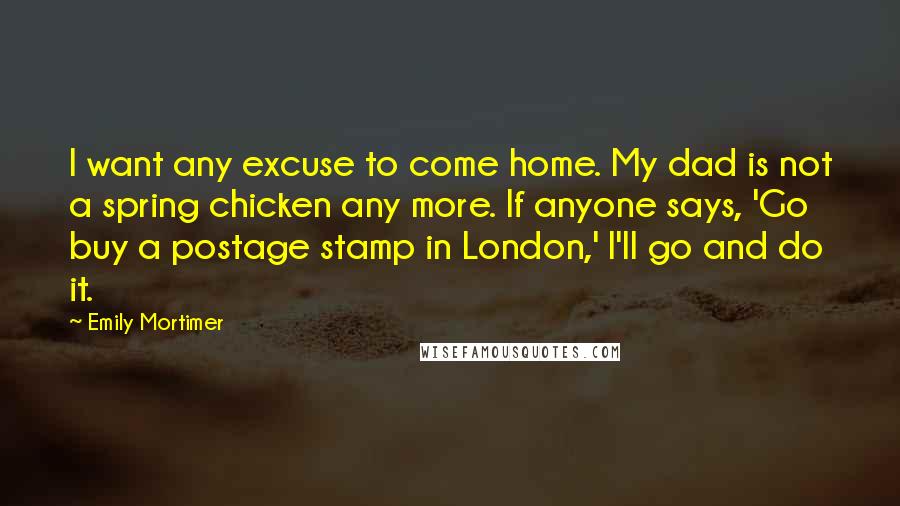 Emily Mortimer Quotes: I want any excuse to come home. My dad is not a spring chicken any more. If anyone says, 'Go buy a postage stamp in London,' I'll go and do it.