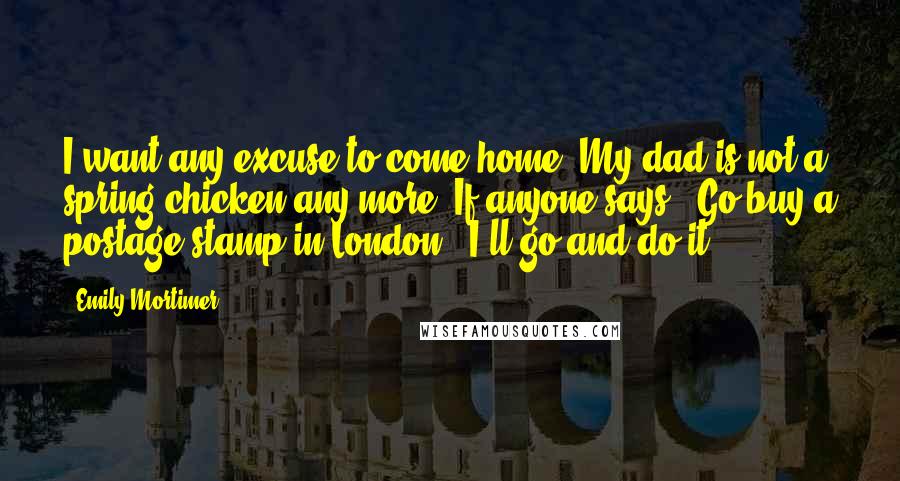 Emily Mortimer Quotes: I want any excuse to come home. My dad is not a spring chicken any more. If anyone says, 'Go buy a postage stamp in London,' I'll go and do it.