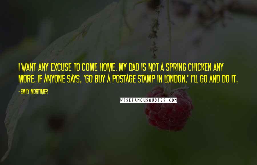 Emily Mortimer Quotes: I want any excuse to come home. My dad is not a spring chicken any more. If anyone says, 'Go buy a postage stamp in London,' I'll go and do it.