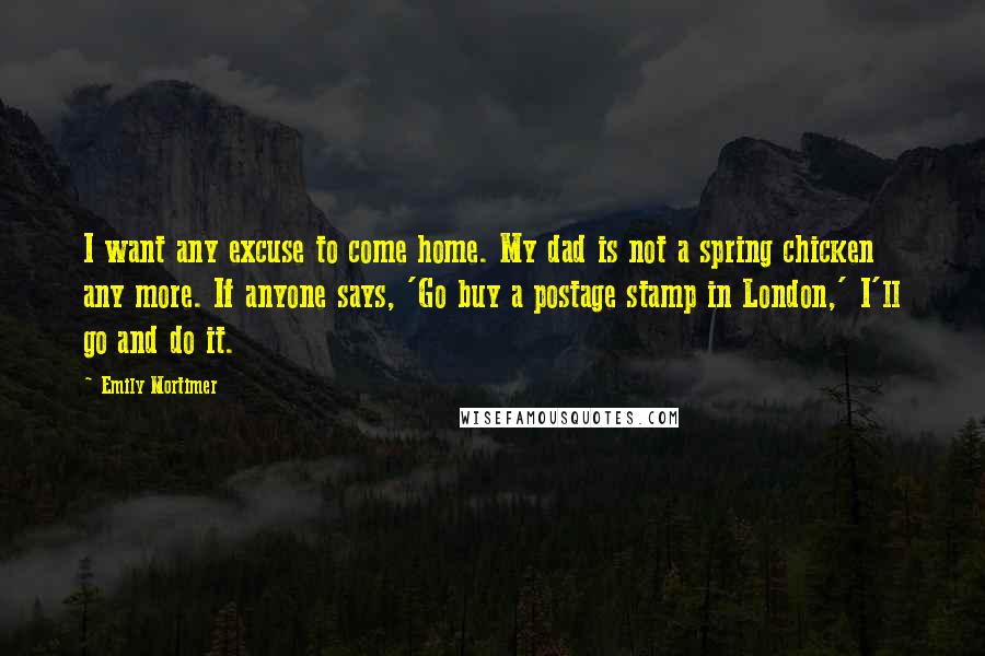 Emily Mortimer Quotes: I want any excuse to come home. My dad is not a spring chicken any more. If anyone says, 'Go buy a postage stamp in London,' I'll go and do it.