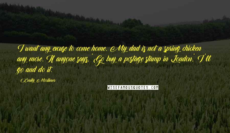 Emily Mortimer Quotes: I want any excuse to come home. My dad is not a spring chicken any more. If anyone says, 'Go buy a postage stamp in London,' I'll go and do it.