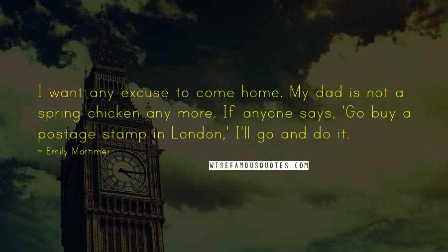 Emily Mortimer Quotes: I want any excuse to come home. My dad is not a spring chicken any more. If anyone says, 'Go buy a postage stamp in London,' I'll go and do it.