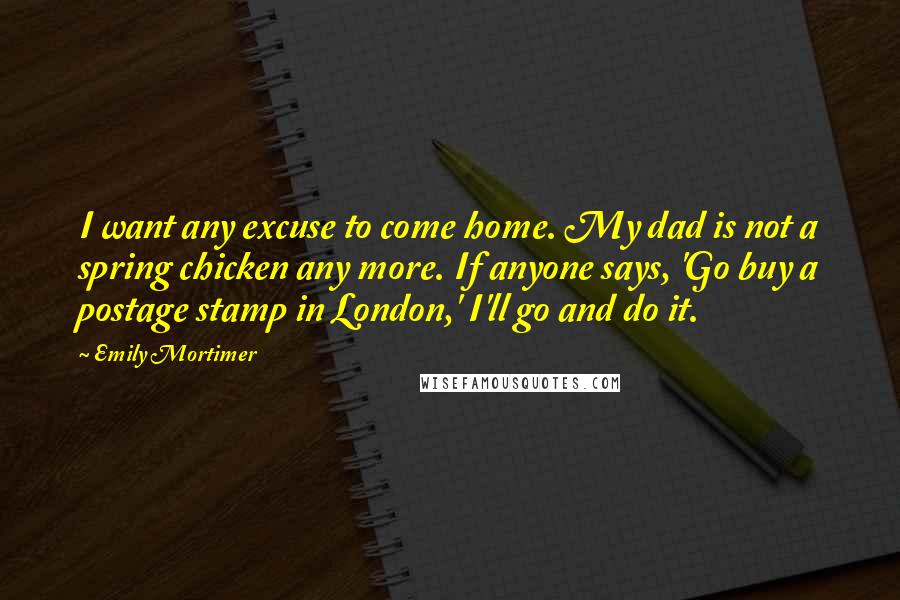 Emily Mortimer Quotes: I want any excuse to come home. My dad is not a spring chicken any more. If anyone says, 'Go buy a postage stamp in London,' I'll go and do it.