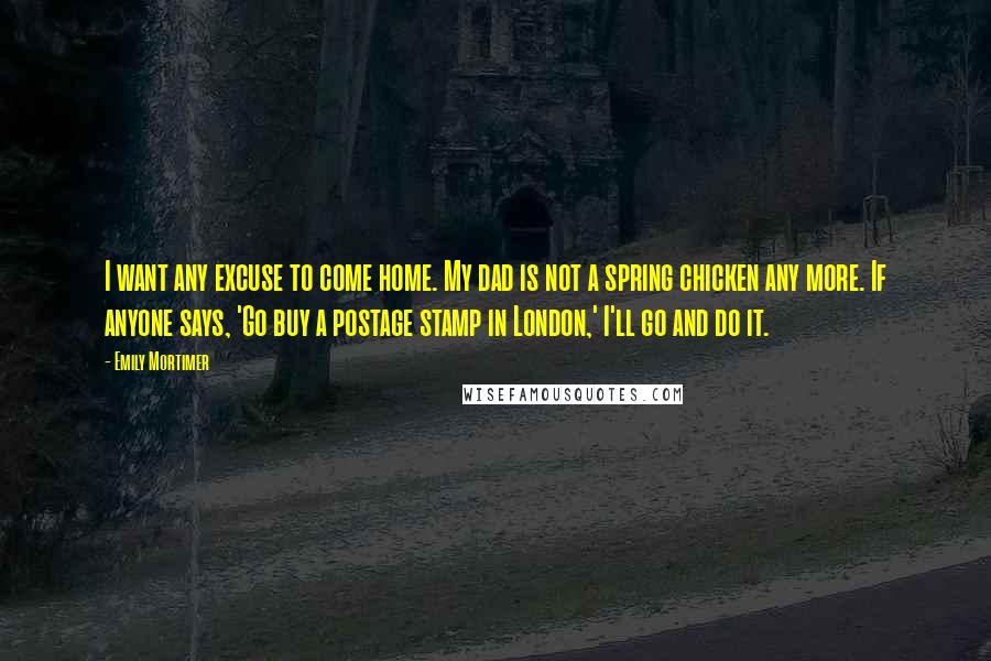 Emily Mortimer Quotes: I want any excuse to come home. My dad is not a spring chicken any more. If anyone says, 'Go buy a postage stamp in London,' I'll go and do it.