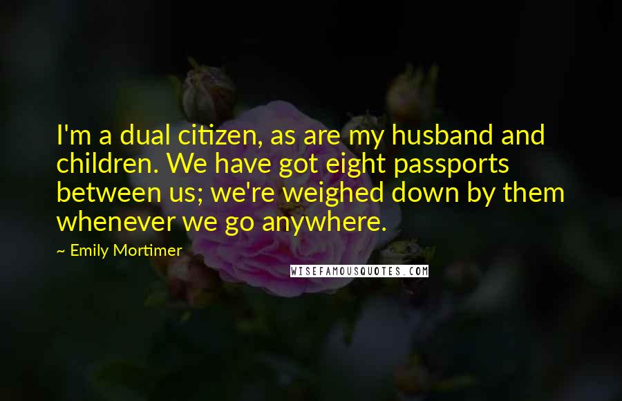 Emily Mortimer Quotes: I'm a dual citizen, as are my husband and children. We have got eight passports between us; we're weighed down by them whenever we go anywhere.