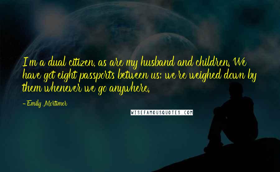 Emily Mortimer Quotes: I'm a dual citizen, as are my husband and children. We have got eight passports between us; we're weighed down by them whenever we go anywhere.