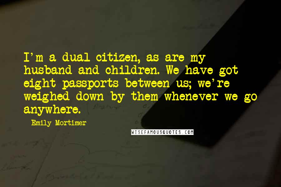 Emily Mortimer Quotes: I'm a dual citizen, as are my husband and children. We have got eight passports between us; we're weighed down by them whenever we go anywhere.