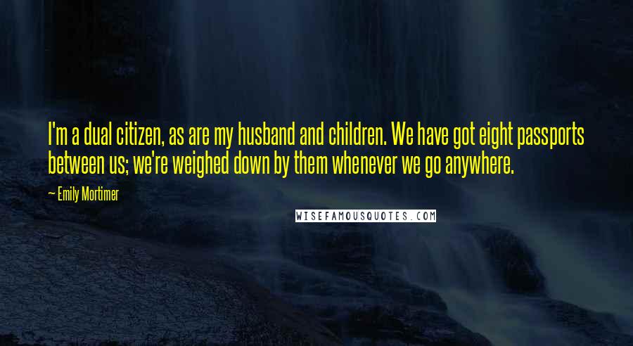 Emily Mortimer Quotes: I'm a dual citizen, as are my husband and children. We have got eight passports between us; we're weighed down by them whenever we go anywhere.
