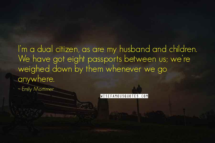 Emily Mortimer Quotes: I'm a dual citizen, as are my husband and children. We have got eight passports between us; we're weighed down by them whenever we go anywhere.