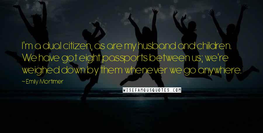 Emily Mortimer Quotes: I'm a dual citizen, as are my husband and children. We have got eight passports between us; we're weighed down by them whenever we go anywhere.