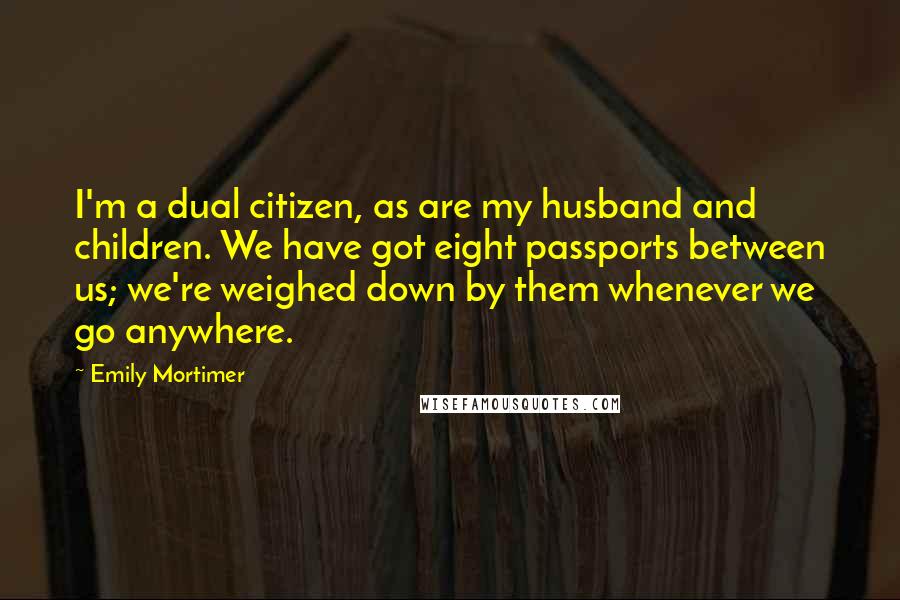 Emily Mortimer Quotes: I'm a dual citizen, as are my husband and children. We have got eight passports between us; we're weighed down by them whenever we go anywhere.