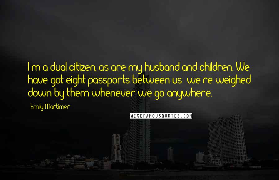 Emily Mortimer Quotes: I'm a dual citizen, as are my husband and children. We have got eight passports between us; we're weighed down by them whenever we go anywhere.