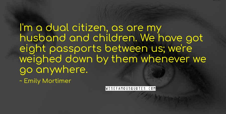 Emily Mortimer Quotes: I'm a dual citizen, as are my husband and children. We have got eight passports between us; we're weighed down by them whenever we go anywhere.