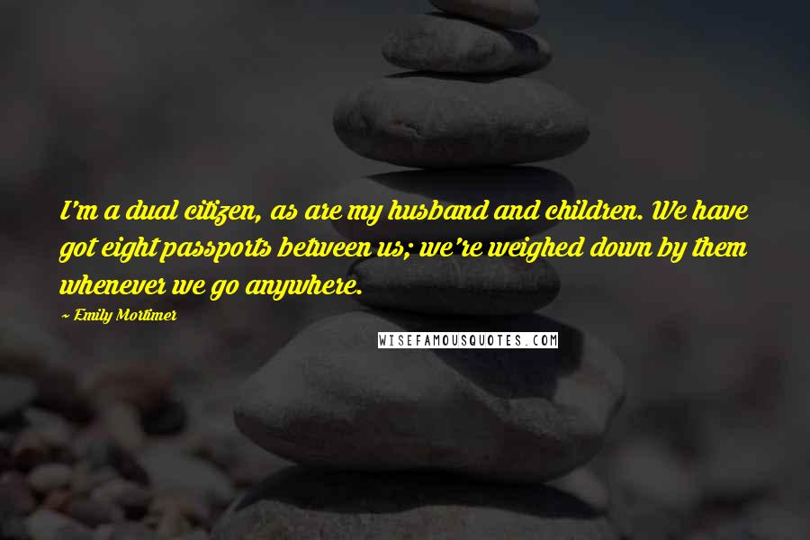 Emily Mortimer Quotes: I'm a dual citizen, as are my husband and children. We have got eight passports between us; we're weighed down by them whenever we go anywhere.