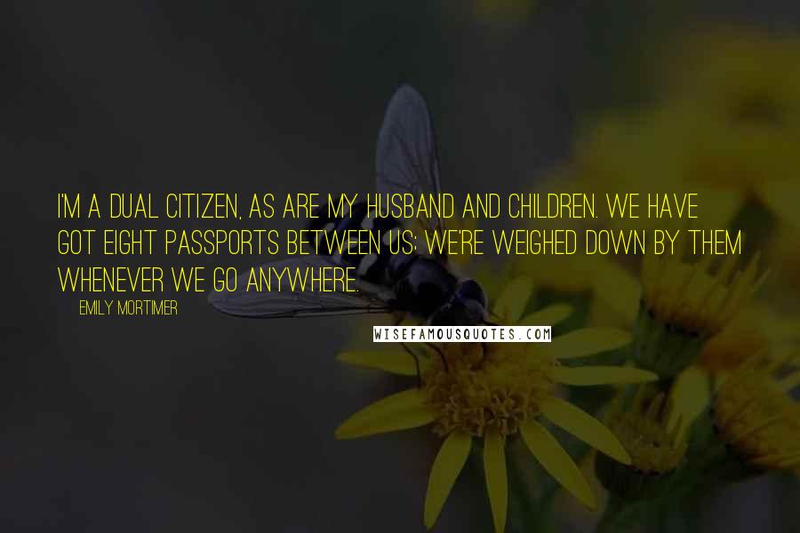 Emily Mortimer Quotes: I'm a dual citizen, as are my husband and children. We have got eight passports between us; we're weighed down by them whenever we go anywhere.