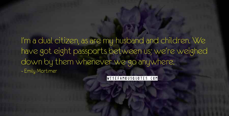 Emily Mortimer Quotes: I'm a dual citizen, as are my husband and children. We have got eight passports between us; we're weighed down by them whenever we go anywhere.