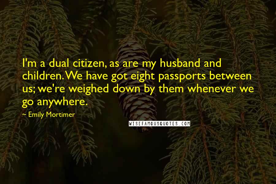 Emily Mortimer Quotes: I'm a dual citizen, as are my husband and children. We have got eight passports between us; we're weighed down by them whenever we go anywhere.