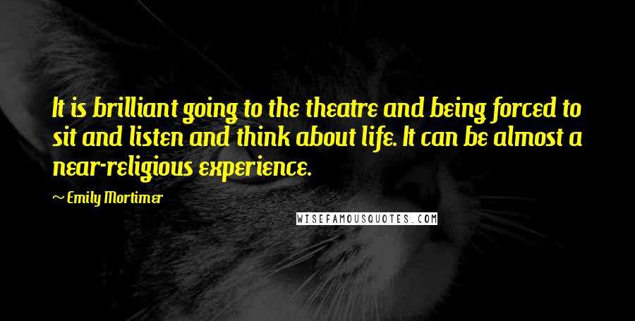 Emily Mortimer Quotes: It is brilliant going to the theatre and being forced to sit and listen and think about life. It can be almost a near-religious experience.