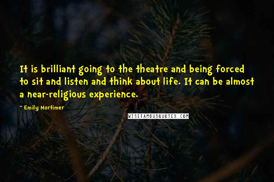 Emily Mortimer Quotes: It is brilliant going to the theatre and being forced to sit and listen and think about life. It can be almost a near-religious experience.