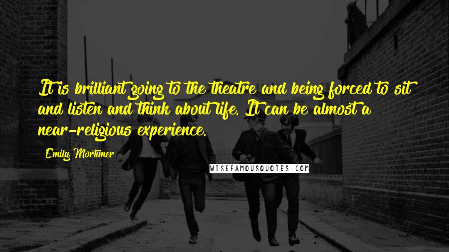 Emily Mortimer Quotes: It is brilliant going to the theatre and being forced to sit and listen and think about life. It can be almost a near-religious experience.