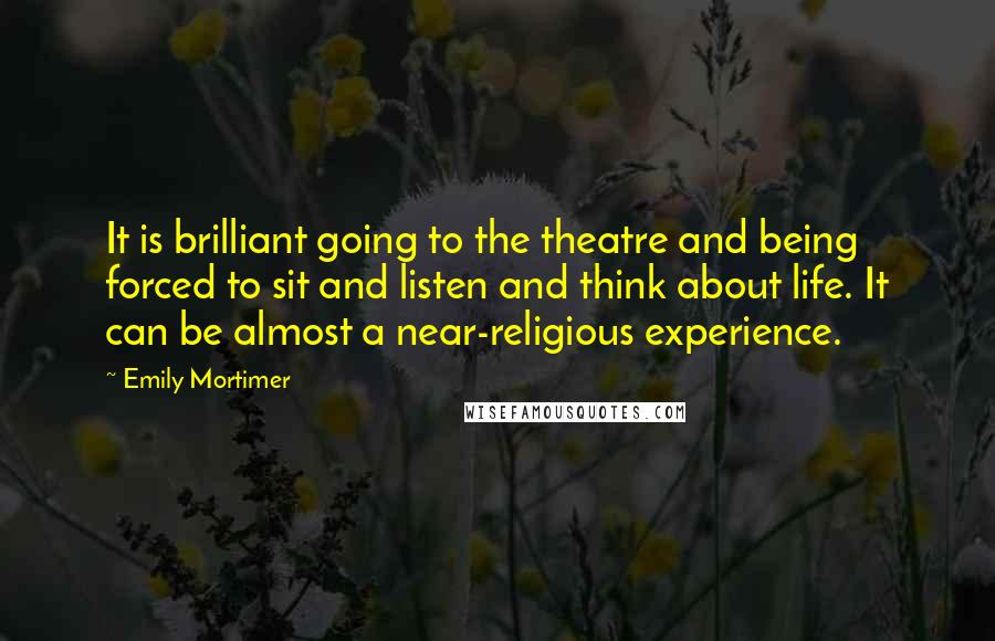 Emily Mortimer Quotes: It is brilliant going to the theatre and being forced to sit and listen and think about life. It can be almost a near-religious experience.