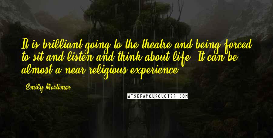 Emily Mortimer Quotes: It is brilliant going to the theatre and being forced to sit and listen and think about life. It can be almost a near-religious experience.