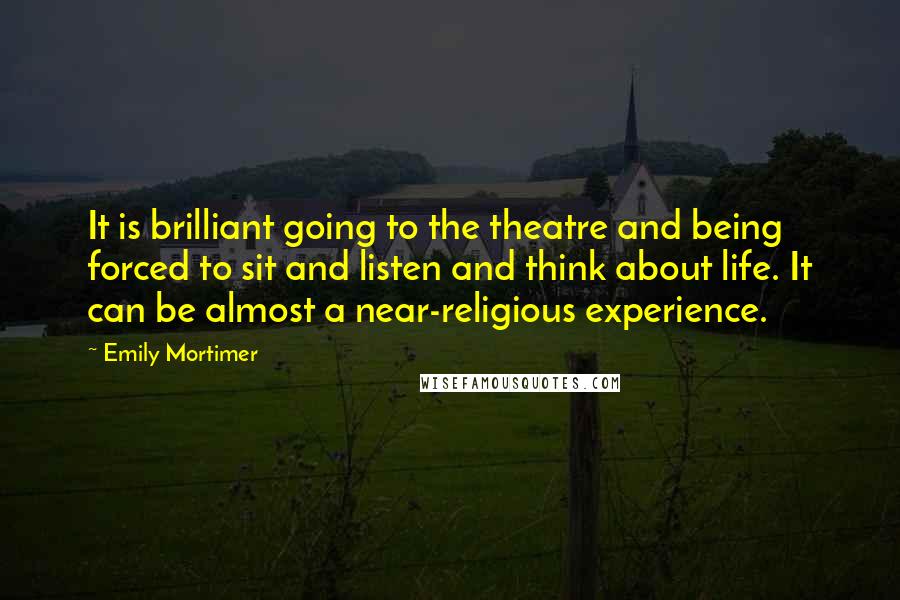Emily Mortimer Quotes: It is brilliant going to the theatre and being forced to sit and listen and think about life. It can be almost a near-religious experience.