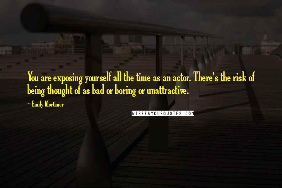 Emily Mortimer Quotes: You are exposing yourself all the time as an actor. There's the risk of being thought of as bad or boring or unattractive.