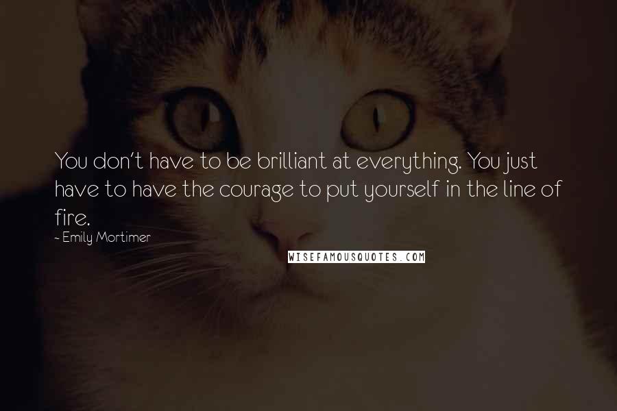 Emily Mortimer Quotes: You don't have to be brilliant at everything. You just have to have the courage to put yourself in the line of fire.