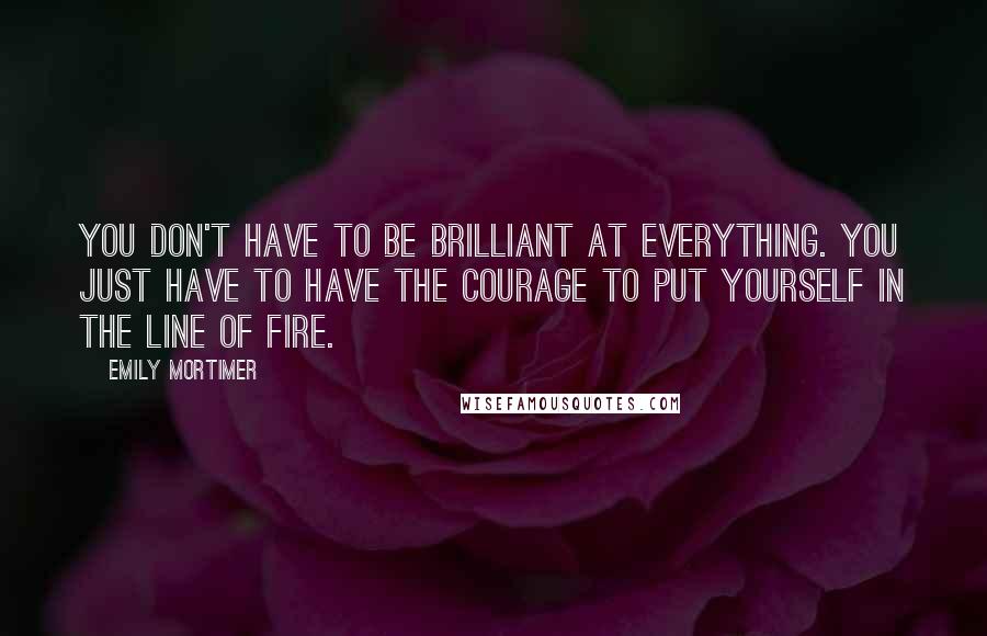 Emily Mortimer Quotes: You don't have to be brilliant at everything. You just have to have the courage to put yourself in the line of fire.