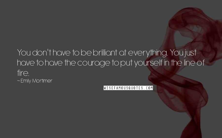 Emily Mortimer Quotes: You don't have to be brilliant at everything. You just have to have the courage to put yourself in the line of fire.