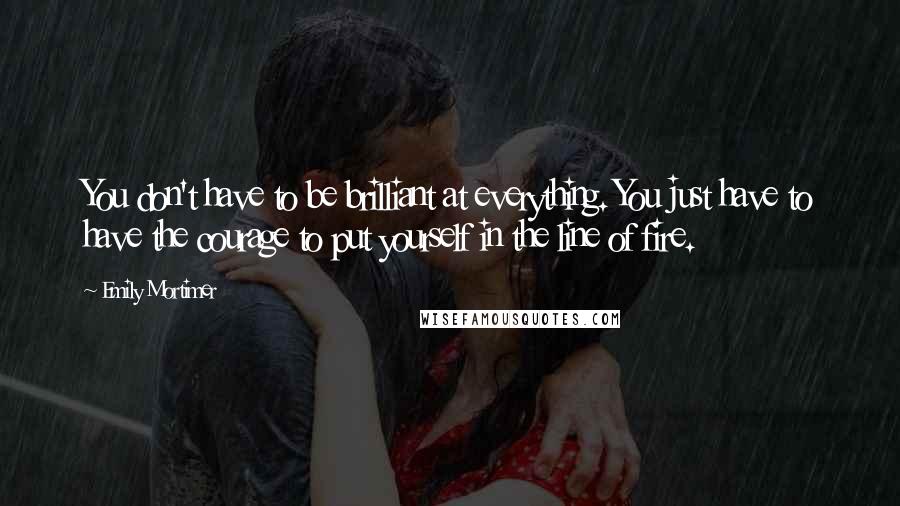 Emily Mortimer Quotes: You don't have to be brilliant at everything. You just have to have the courage to put yourself in the line of fire.