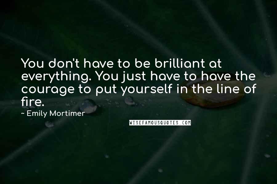 Emily Mortimer Quotes: You don't have to be brilliant at everything. You just have to have the courage to put yourself in the line of fire.