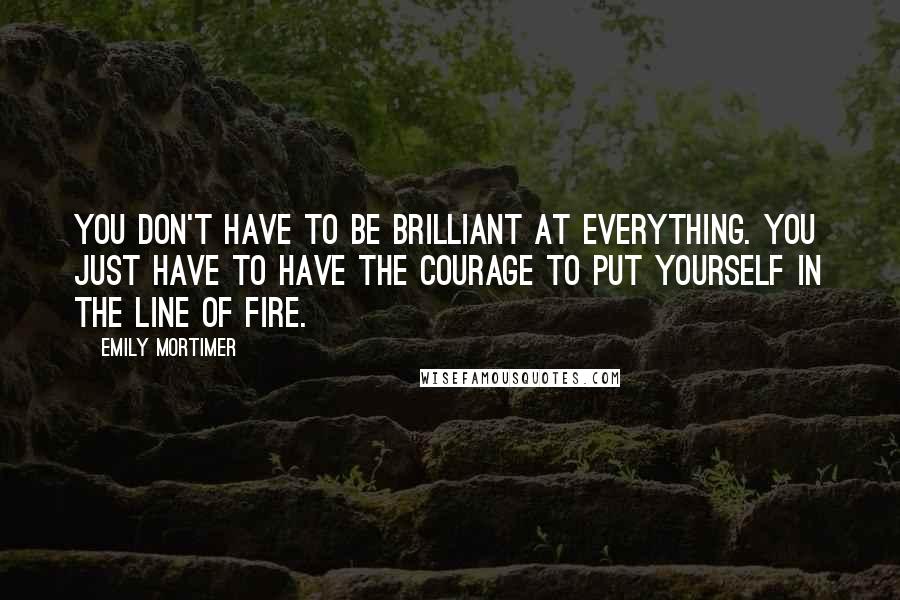 Emily Mortimer Quotes: You don't have to be brilliant at everything. You just have to have the courage to put yourself in the line of fire.