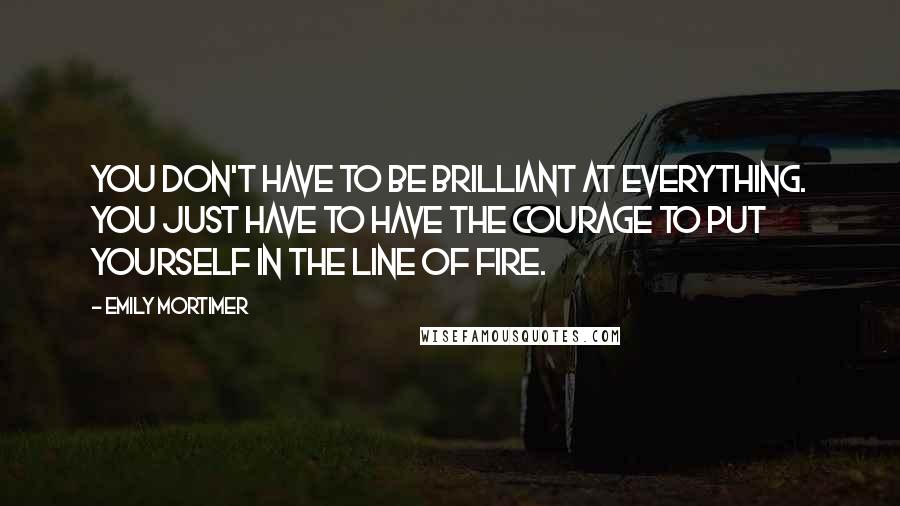 Emily Mortimer Quotes: You don't have to be brilliant at everything. You just have to have the courage to put yourself in the line of fire.