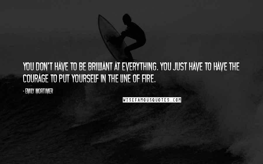 Emily Mortimer Quotes: You don't have to be brilliant at everything. You just have to have the courage to put yourself in the line of fire.