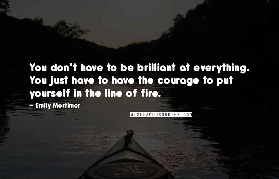 Emily Mortimer Quotes: You don't have to be brilliant at everything. You just have to have the courage to put yourself in the line of fire.