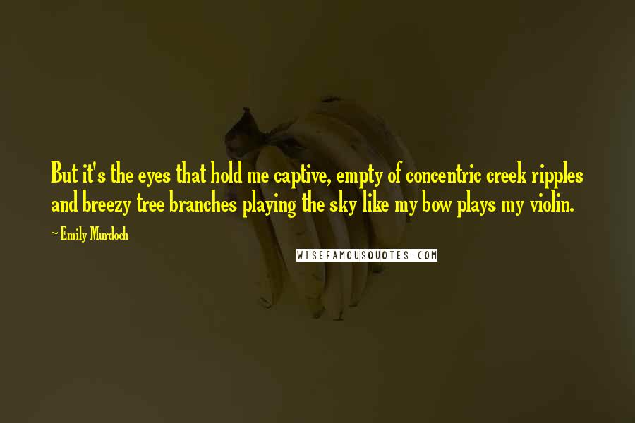 Emily Murdoch Quotes: But it's the eyes that hold me captive, empty of concentric creek ripples and breezy tree branches playing the sky like my bow plays my violin.